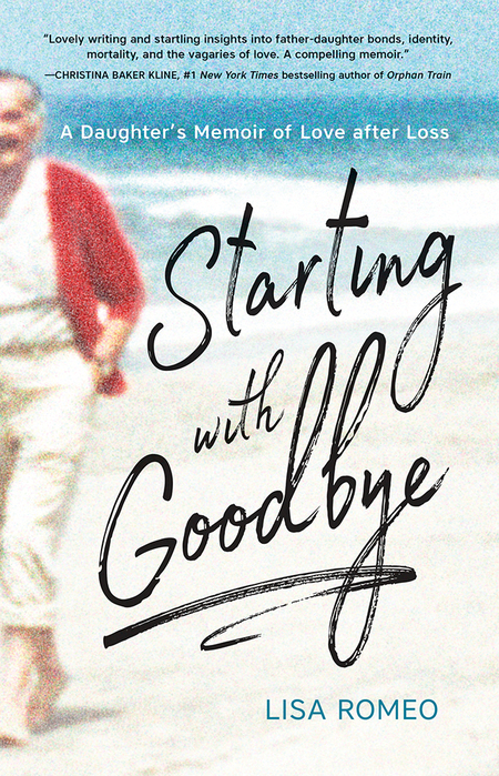 Starting with Goodbye: A Daughter's Memoir of Love after Loss, by Lisa Romeo – "Lovely writing and startling insights into father-daughter bonds, identify, mortality, and the vagaries of love. A compelling memoir." —Christina Baker Kline, #1 New York Times bestselling author of Orphan Train