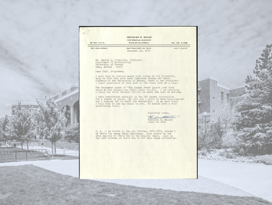 A letter written by Theodore Miller dated December 15, 1976 that reads:  Mr. Warren . d’Azevedo, Professor Department of Anthropology University of Nevada Reno, Nevada 89507  Dear Prof. d’Azevedo;  I have been to several major book stores in San Francisco, only to find that your book “American Indian and Black Students at the University of Nevada, Reno” is not available. I would appreciate it very much if you would send me a copy.  The September issue of “The Alumni News” listed your book value at Two Dollars and Fifty Cents ($2.50). I am enclosing a check for Three Dollars ($3.00) to cover the cost of mailing.   I have contributed annually to the UNR Alumni Association for a number of years. My wife and I drive to Reno occasionally and I usually try to visit the University. On my next visit I will stop in and say hello to you. We should have a very interesting visit.   Sincerely yours,  Signed Theodore H. Miller Class of 1930  P.S. I am listed in the 1st Edition, 1975-1976, Volume 1 of Who’s Who Among Black Americans. Also listed in the 1951 edition of Who’s Who on the Pacific Coast. Also in the 1957 edition of Who’s Who in Phi Beta Sigma Fraternity. 