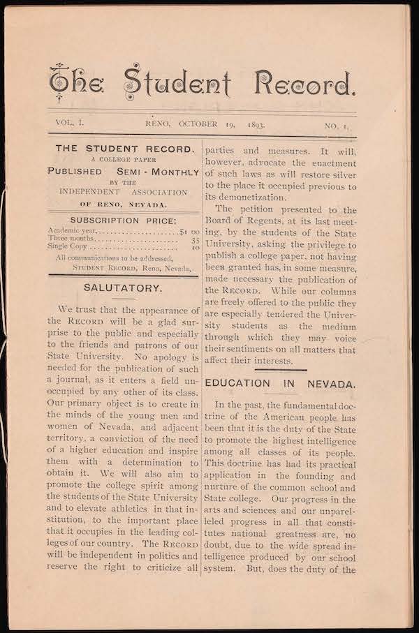 The first page of the original issue of the Student Record from 1983. It reads: “The Student Record Vol. 1. Reno, Nevada, 1893. No. 1. The Student Record. A college paper. Published Semi-Monthly by the Independent Association of Reno, Nevada. Subscription price: academic year: $1. 3 months: 35 cents. Single copy : 10 cents. All communications to be addressed, Student Record, Reno, Nevada. Salutatory. We trust that the appearance of this record will be a glad surprise to the public and especially to the friends and patrons of our State University. No apology is needed for the publication of such a journal as it enters a field unoccupied by any other of its class period our primary object is to create in the minds of the young men and women of Nevada and adjacent territory a conviction of the need of a higher education and inspire them with the determination to obtain it. We will also aim to promote the college spirit among the students of the State University and to elevate athletics in that institution to the important place that it occupies in the leading colleges of our country. The record will be independent in politics and reserve the right to criticize all parties and measures. It will however, advocate the enactment of such laws as will restore silver to the place it occupied previous to its demonetization. The petition presented to the Board of Regents at its last meeting by the students of the State University asking the privilege to publish a college paper not having been granted has in some measure made necessary the publication of the record. While our columns are freely offered to the public they are especially tendered the University students as the medium through which they may voice their sentiments on all matters that affect their interests. Education in Nevada. In the past, the fundamental doctrine of the American people has been that it is the duty of the state to promote the highest intelligence among all classes of its people. This doctrine has had its practical application in the founding and nurture of the common school and State College. Our progress in the arts and sciences and our unparalleled progress in all that constitutes national greatness are, no doubt, due to the widespread intelligence produced by our school system.”