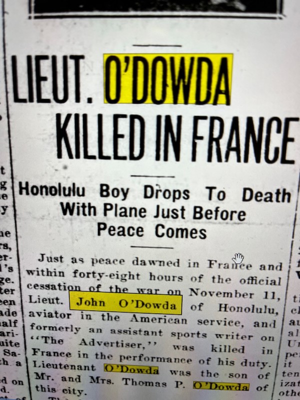 Newspaper clipping that reads: “Lieut. O’Dowda Killed In France. Honolulu Boy Drops to Death With Plane Just Before Peace Comes. Just as peace dawned in France and within forty-eight hours of the official cessation of the war on Nov. 11, Lieut. John O’Dowda of Honolulu, aviator in the American service, and formerly an assistant sports writer on “The Advertiser,” was killed in France in the performance of his duty. Lieutenant O’Dowda was the son of Mr. and Mr.s Thomas P. O’Dowda of this city.”